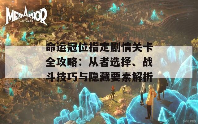 命运冠位指定剧情关卡全攻略：从者选择、战斗技巧与隐藏要素解析
