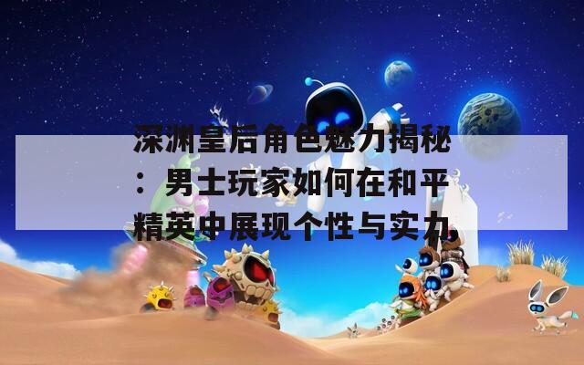 深渊皇后角色魅力揭秘：男士玩家如何在和平精英中展现个性与实力