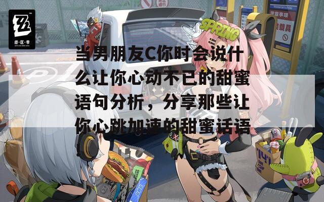 当男朋友C你时会说什么让你心动不已的甜蜜语句分析，分享那些让你心跳加速的甜蜜话语！