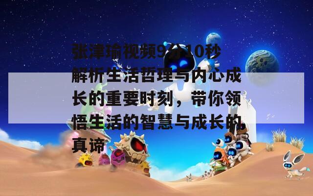 张津瑜视频9分10秒解析生活哲理与内心成长的重要时刻，带你领悟生活的智慧与成长的真谛