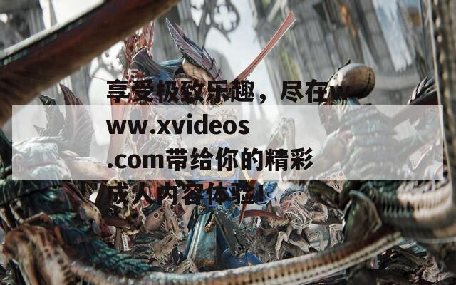 享受极致乐趣，尽在www.xvideos.com带给你的精彩成人内容体验！