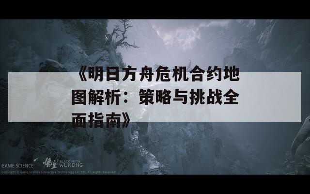 《明日方舟危机合约地图解析：策略与挑战全面指南》