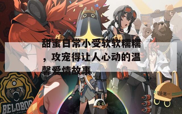 甜蜜日常小受软软糯糯，攻宠得让人心动的温馨爱情故事