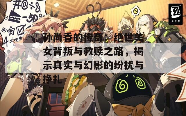孙尚香的传奇：绝世美女背叛与救赎之路，揭示真实与幻影的纷扰与挣扎
