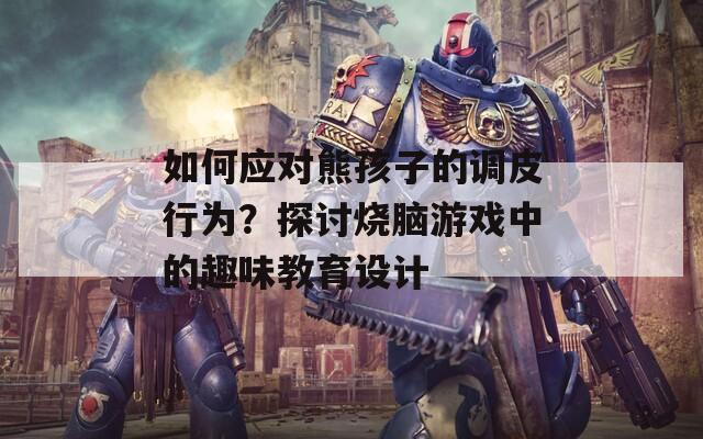 如何应对熊孩子的调皮行为？探讨烧脑游戏中的趣味教育设计