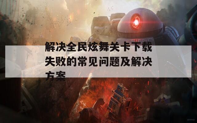 解决全民炫舞关卡下载失败的常见问题及解决方案