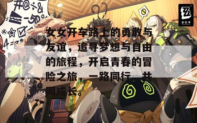 女女开车路上的勇敢与友谊，追寻梦想与自由的旅程，开启青春的冒险之旅，一路同行，共同成长。