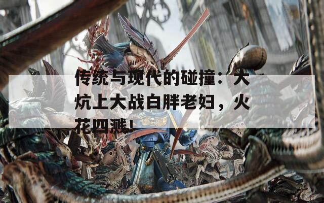 传统与现代的碰撞：大炕上大战白胖老妇，火花四溅！