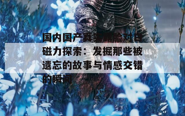 国内国产真实露脸对白磁力探索：发掘那些被遗忘的故事与情感交错的瞬间