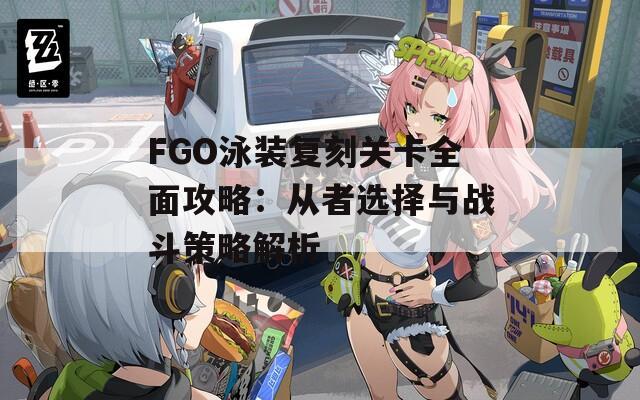 FGO泳装复刻关卡全面攻略：从者选择与战斗策略解析