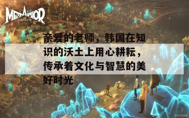 亲爱的老师，韩国在知识的沃土上用心耕耘，传承着文化与智慧的美好时光