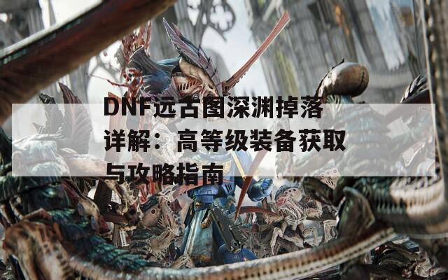 DNF远古图深渊掉落详解：高等级装备获取与攻略指南