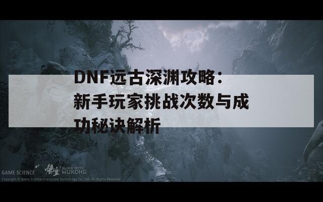 DNF远古深渊攻略：新手玩家挑战次数与成功秘诀解析