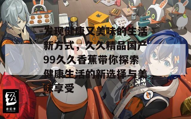 发现健康又美味的生活新方式，久久精品国产99久久香蕉带你探索健康生活的新选择与美味享受