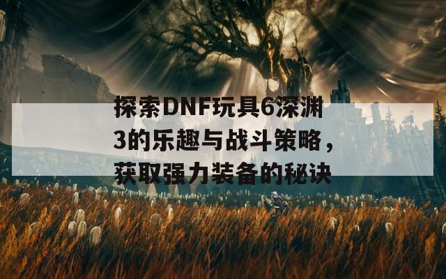 探索DNF玩具6深渊3的乐趣与战斗策略，获取强力装备的秘诀