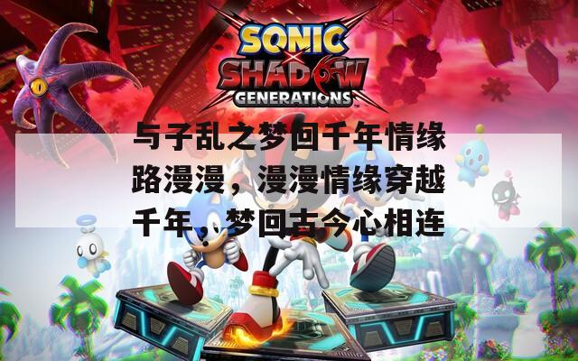 与子乱之梦回千年情缘路漫漫，漫漫情缘穿越千年，梦回古今心相连