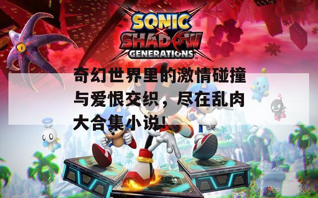 奇幻世界里的激情碰撞与爱恨交织，尽在乱肉大合集小说！