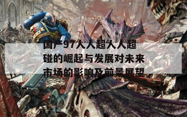 国产97人人超人人超碰的崛起与发展对未来市场的影响及前景展望
