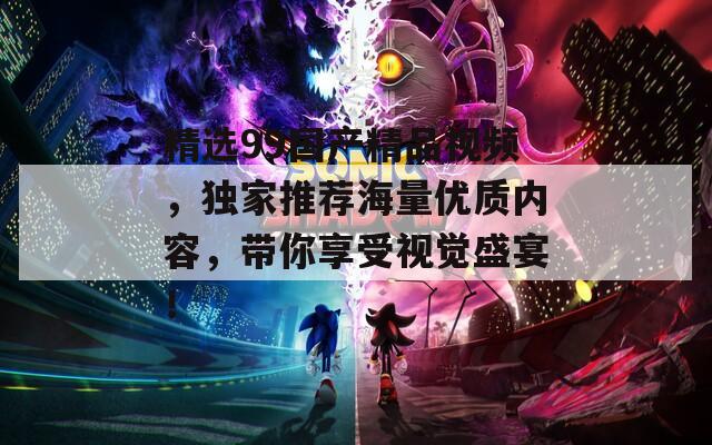 精选99国产精品视频，独家推荐海量优质内容，带你享受视觉盛宴！
