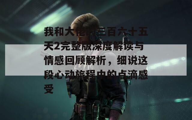 我和大佬的三百六十五天2完整版深度解读与情感回顾解析，细说这段心动旅程中的点滴感受