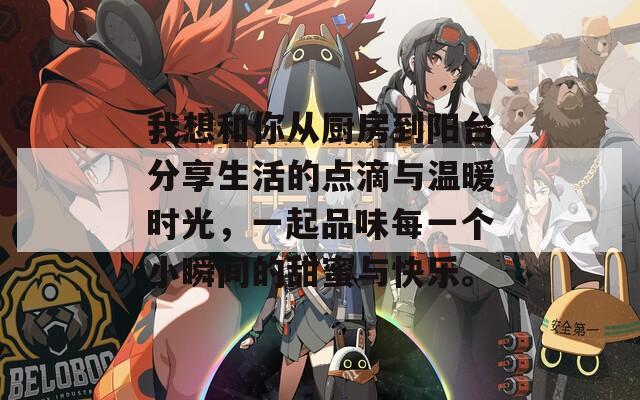 我想和你从厨房到阳台分享生活的点滴与温暖时光，一起品味每一个小瞬间的甜蜜与快乐。