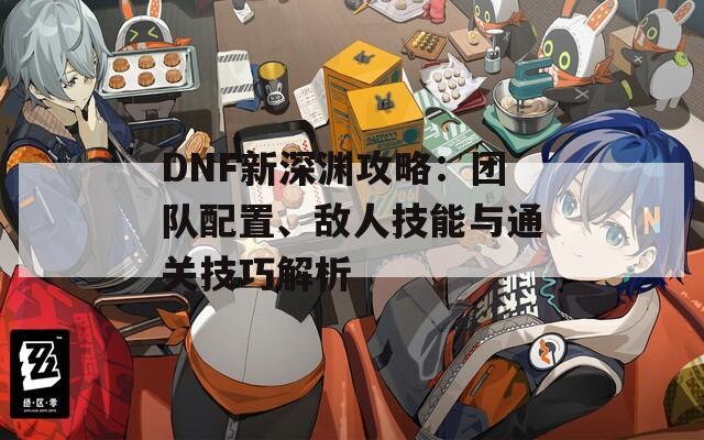 DNF新深渊攻略：团队配置、敌人技能与通关技巧解析