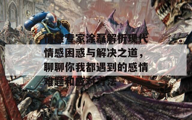 情感专家涂磊解析现代情感困惑与解决之道，聊聊你我都遇到的感情难题和应对方法