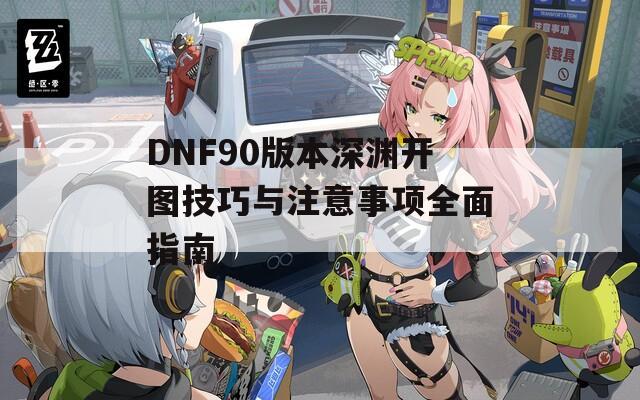 DNF90版本深渊开图技巧与注意事项全面指南