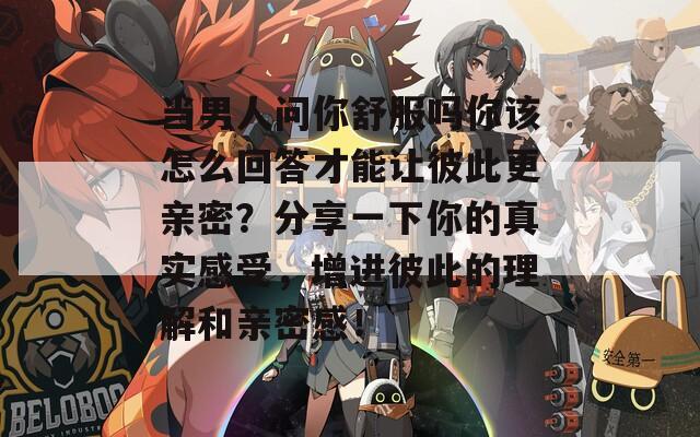 当男人问你舒服吗你该怎么回答才能让彼此更亲密？分享一下你的真实感受，增进彼此的理解和亲密感！