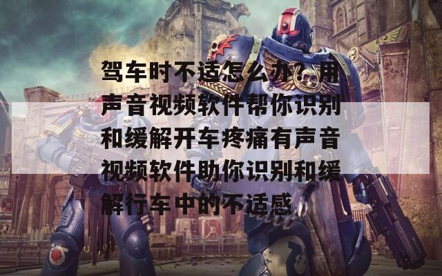 驾车时不适怎么办？用声音视频软件帮你识别和缓解开车疼痛有声音视频软件助你识别和缓解行车中的不适感