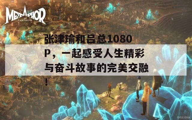 张津瑜和吕总1080P，一起感受人生精彩与奋斗故事的完美交融！