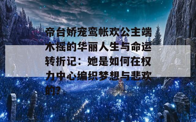 帝台娇宠鸾帐欢公主端木摇的华丽人生与命运转折记：她是如何在权力中心编织梦想与悲欢的？
