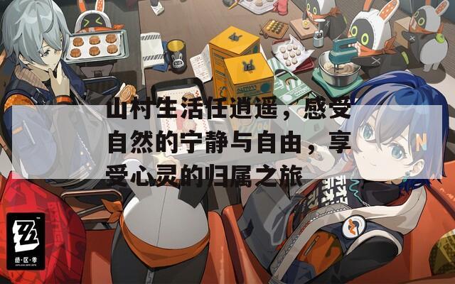 山村生活任逍遥，感受自然的宁静与自由，享受心灵的归属之旅