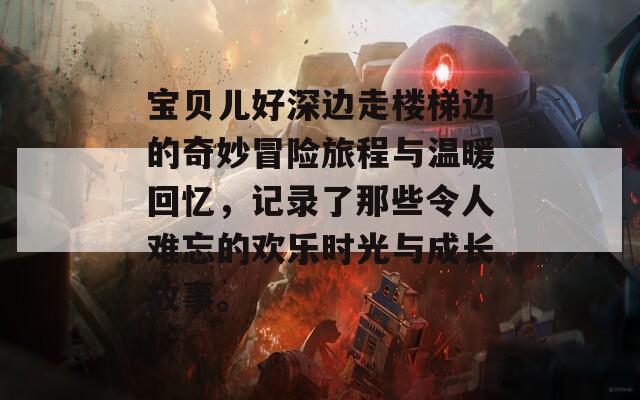 宝贝儿好深边走楼梯边的奇妙冒险旅程与温暖回忆，记录了那些令人难忘的欢乐时光与成长故事。