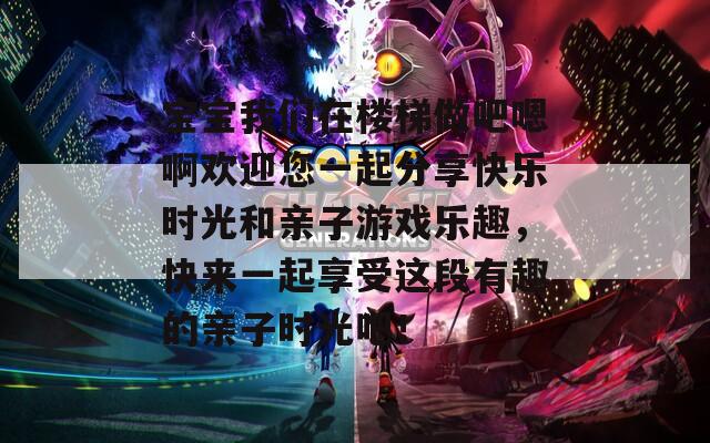 宝宝我们在楼梯做吧嗯啊欢迎您一起分享快乐时光和亲子游戏乐趣，快来一起享受这段有趣的亲子时光吧！