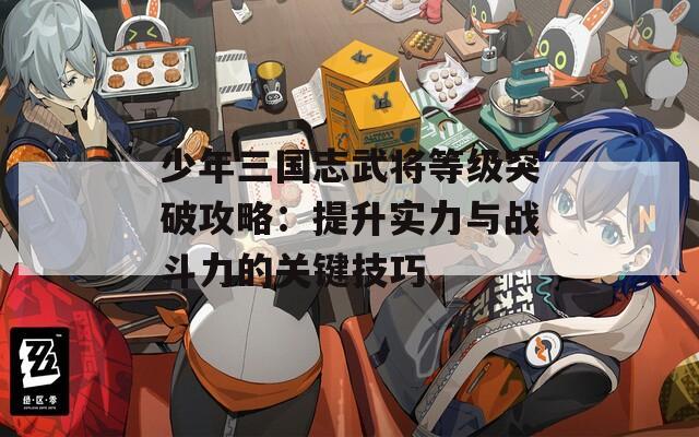 少年三国志武将等级突破攻略：提升实力与战斗力的关键技巧