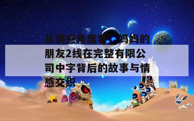 从情感角度看，妈妈的朋友2线在完整有限公司中字背后的故事与情感交织