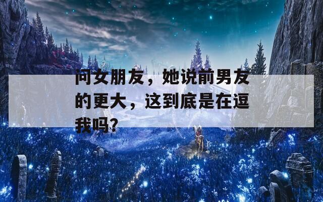 问女朋友，她说前男友的更大，这到底是在逗我吗？