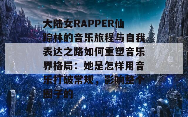 大陆女RAPPER仙踪林的音乐旅程与自我表达之路如何重塑音乐界格局：她是怎样用音乐打破常规，影响整个圈子的