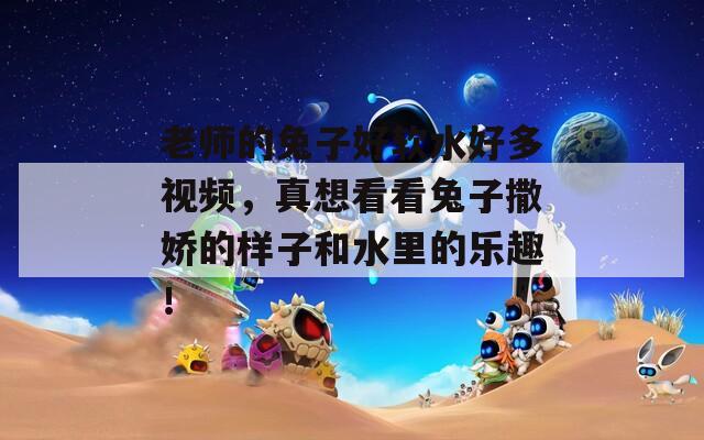 老师的兔子好软水好多视频，真想看看兔子撒娇的样子和水里的乐趣！