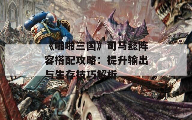 《啪啪三国》司马懿阵容搭配攻略：提升输出与生存技巧解析