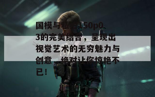 国模与私拍150p03的完美结合，呈现出视觉艺术的无穷魅力与创意，绝对让你惊艳不已！