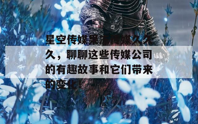 星空传媒果冻传媒久久久，聊聊这些传媒公司的有趣故事和它们带来的变化！