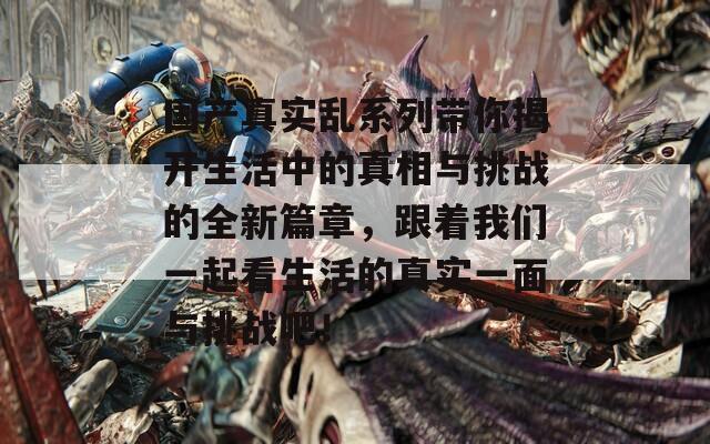 国产真实乱系列带你揭开生活中的真相与挑战的全新篇章，跟着我们一起看生活的真实一面与挑战吧！
