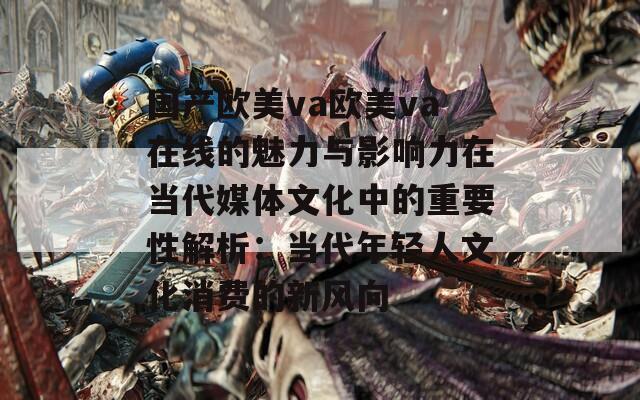 国产欧美va欧美va在线的魅力与影响力在当代媒体文化中的重要性解析：当代年轻人文化消费的新风向