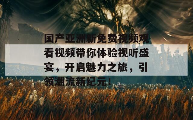 国产亚洲新免费视频观看视频带你体验视听盛宴，开启魅力之旅，引领潮流新纪元！
