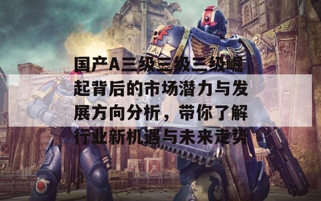 国产A三级三级三级崛起背后的市场潜力与发展方向分析，带你了解行业新机遇与未来走势
