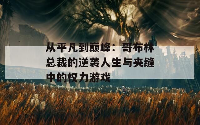 从平凡到巅峰：哥布林总裁的逆袭人生与夹缝中的权力游戏