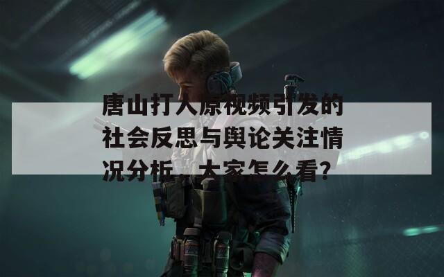 唐山打人原视频引发的社会反思与舆论关注情况分析，大家怎么看？