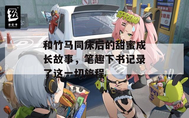 和竹马同床后的甜蜜成长故事，笔趣下书记录了这一切旅程